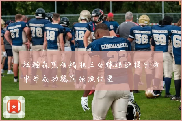 杨瀚森凭借精准三分球迅速提升命中率成功稳固轮换位置