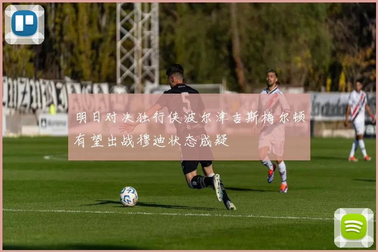 明日对决独行侠波尔津吉斯梅尔顿有望出战穆迪状态成疑