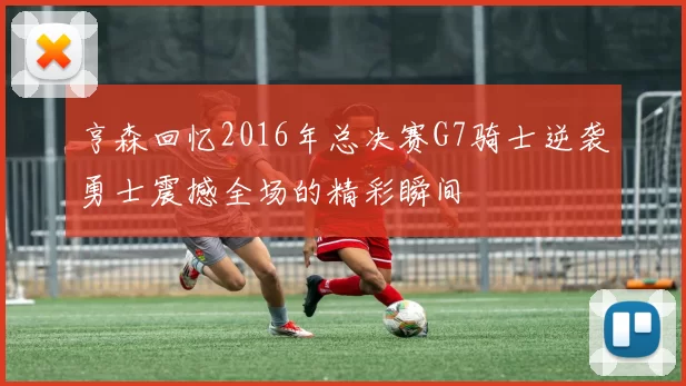 亨森回忆2016年总决赛G7骑士逆袭勇士震撼全场的精彩瞬间