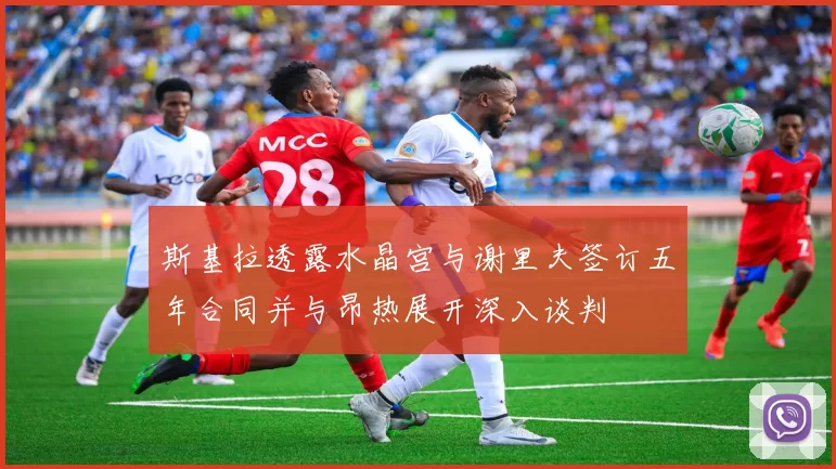斯基拉透露水晶宫与谢里夫签订五年合同并与昂热展开深入谈判