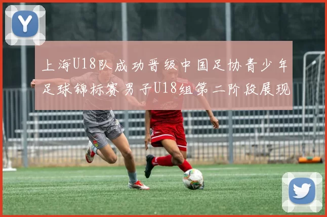 上海U18队成功晋级中国足协青少年足球锦标赛男子U18组第二阶段展现出色实力与团队合作精神