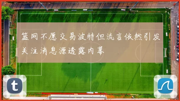 篮网不愿交易波特但流言依然引发关注消息源透露内幕