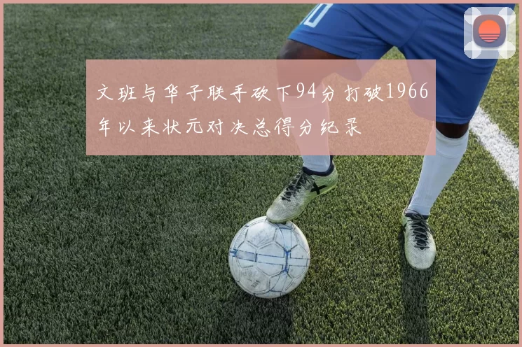 文班与华子联手砍下94分打破1966年以来状元对决总得分纪录