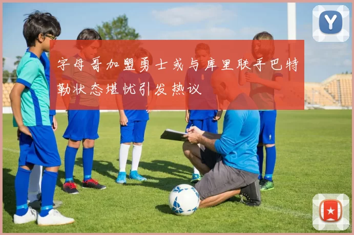 字母哥加盟勇士或与库里联手巴特勒状态堪忧引发热议