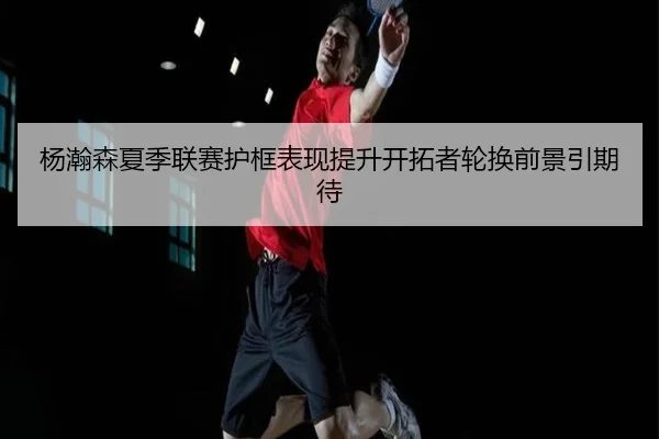 杨瀚森夏季联赛护框表现提升开拓者轮换前景引期待